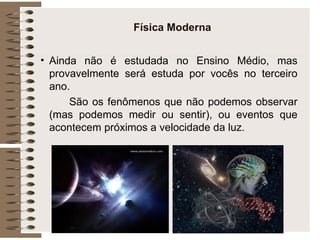 Física Moderna Ainda não é estudada no Ensino Médio, mas provavelmente será estuda por vocês no terceiro ano. São os fenômenos que não podemos observar (mas podemos medir ou sentir), ou eventos que acontecem próximos a velocidade da luz. 