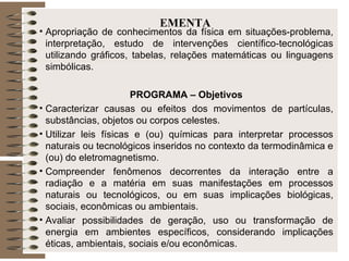 EMENTA Apropriação de conhecimentos da física em situações-problema, interpretação, estudo de intervenções científico-tecnológicas utilizando gráficos, tabelas, relações matemáticas ou linguagens simbólicas. PROGRAMA – Objetivos Caracterizar causas ou efeitos dos movimentos de partículas, substâncias, objetos ou corpos celestes.  Utilizar leis físicas e (ou) químicas para interpretar processos naturais ou tecnológicos inseridos no contexto da termodinâmica e (ou) do eletromagnetismo.  Compreender fenômenos decorrentes da interação entre a radiação e a matéria em suas manifestações em processos naturais ou tecnológicos, ou em suas implicações biológicas, sociais, econômicas ou ambientais.  Avaliar possibilidades de geração, uso ou transformação de energia em ambientes específicos, considerando implicações éticas, ambientais, sociais e/ou econômicas.  