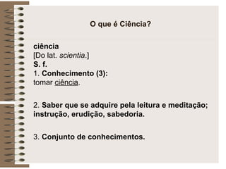 O que é Ciência? ciência   [Do lat.  scientia .] S. f.  1.  Conhecimento (3):  tomar  ciência .  2.  Saber que se adquire pela leitura e meditação; instrução, erudição, sabedoria.  3.  Conjunto de conhecimentos. 