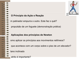 * O Princípio da Ação e Reação Um patinador empurra o outro. Este faz o quê? A propulsão de um foguete ( demonstração prática ) * Aplicações dos princípios de Newton Como aplicar os princípios aos movimentos retilíneos? O que acontece com um corpo sobre o piso de um elevador? Plano inclinado O atrito é importante? Força de atrito estático e cinético Força centrípeta ou resultante centrípeta? 