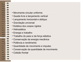 Movimento circular uniforme Queda livre e lançamento vertical Lançamento horizontal e oblíquo Gravitação universal Estática dos corpos rígidos Hidrostática Energia e trabalho Trabalho do peso e da força elástica Conservação da energia mecânica Potência e rendimento Quantidade de movimento e impulso Conservação da quantidade de movimento Colisão frontal 