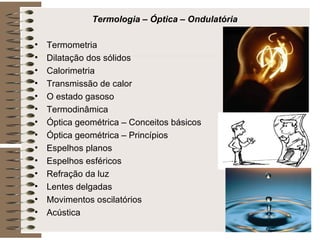 Termologia – Óptica – Ondulatória Termometria Dilatação dos sólidos Calorimetria Transmissão de calor O estado gasoso Termodinâmica Óptica geométrica – Conceitos básicos Óptica geométrica – Princípios Espelhos planos Espelhos esféricos Refração da luz Lentes delgadas Movimentos oscilatórios Acústica 