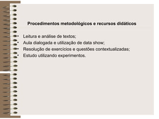 Procedimentos metodológicos e recursos didáticos Leitura e análise de textos; Aula dialogada e utilização de data show; Resolução de exercícios e questões contextualizadas; Estudo utilizando experimentos.  