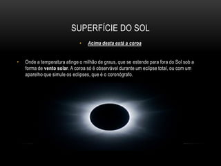 superfície do solA superfície do sol se chama fotosfera É a camada visível com cerca de 500 km de espessura a partir da qual a radiação solar se escapa para o espaço. Esta camada apresenta, por vezes, algumas manchas escuras, as manchas solares. 
