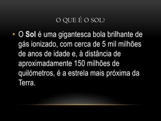 O que é o sol?O Sol é uma gigantesca bola brilhante de gás ionizado, com cerca de 5 mil milhões de anos de idade e, à distância de aproximadamente 150 milhões de quilómetros, é a estrela mais próxima da Terra.