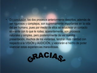 En conclusión , los dos procesos anteriormente descritos, además de ser rigurosos y complejos, son supremamente importantes en la vida del ser humano, pues por medio de ellos se establece un contacto eminente con lo que le rodea; aparentemente, son procesos naturales y simples, pero posteriormente de ver nuestra presentación, muchos de los visitantes, tendrán más claridad con respecto a la VISIÓN y AUDICIÓN, y valorarán el hecho de poder vivenciar estas experiencias maravillosas.   GRACIAS! 