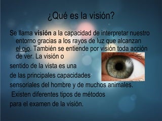 ¿Qué es la visión? Se llama  visión  a la capacidad de interpretar nuestro entorno gracias a los rayos de luz que alcanzan  el ojo . También se entiende por visión toda acción de ver. La visión o  sentido de la vista es una  de las principales capacidades  sensoriales del hombre y de muchos animales. Existen diferentes tipos de métodos  para el examen de la visión.   