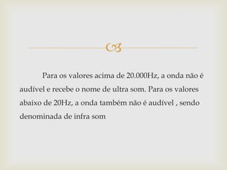 Para os valores acima de 20.000Hz, a onda não é audível e recebe o nome de ultra som. Para os valores abaixo de 20Hz, a onda também não é audível , sendo denominada de infra som