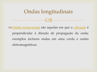 Ondas transversais são aquelas em que a vibração é perpendicular à direção de propagação da onda; exemplos incluem ondas em uma corda e ondas eletromagnéticas.Ondas longitudinais