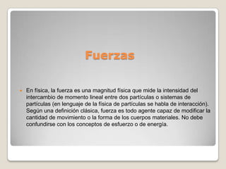 Fuerzas

   En física, la fuerza es una magnitud física que mide la intensidad del
    intercambio de momento lineal entre dos partículas o sistemas de
    partículas (en lenguaje de la física de partículas se habla de interacción).
    Según una definición clásica, fuerza es todo agente capaz de modificar la
    cantidad de movimiento o la forma de los cuerpos materiales. No debe
    confundirse con los conceptos de esfuerzo o de energía.
 
