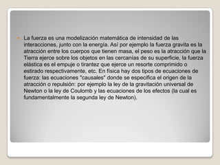    La fuerza es una modelización matemática de intensidad de las
    interacciones, junto con la energía. Así por ejemplo la fuerza gravita es la
    atracción entre los cuerpos que tienen masa, el peso es la atracción que la
    Tierra ejerce sobre los objetos en las cercanías de su superficie, la fuerza
    elástica es el empuje o tirantez que ejerce un resorte comprimido o
    estirado respectivamente, etc. En física hay dos tipos de ecuaciones de
    fuerza: las ecuaciones "causales" donde se especifica el origen de la
    atracción o repulsión: por ejemplo la ley de la gravitación universal de
    Newton o la ley de Coulomb y las ecuaciones de los efectos (la cual es
    fundamentalmente la segunda ley de Newton).
 