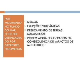 ESTE
MOVIMENTO
                SISMOS
NO FUNDO        ERUPÇÕES VULCÂNICAS
DO MAR          DESLIZAMENTO DE TERRAS
PODE SER         SUBMARINOS
DESENCADEA      PODEM AINDA SER GERADOS EM
DO POR           CONSEQUÊNCIA DE IMPACTOS DE
DIFERENTES       METEORITOS
FENOMENOS:
 