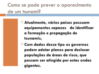 Como se pode prever o aparecimento
de um tsunami?
      Atualmente, vários países possuem
       equipamentos capazes de identificar
       a formação e propagação de
       tsunamis,
      Com dados desse tipo os governos

       podem adotar planos para deslocar
       populações de áreas de risco, que
       possam ser atingida por estas ondas
       gigantes.
 