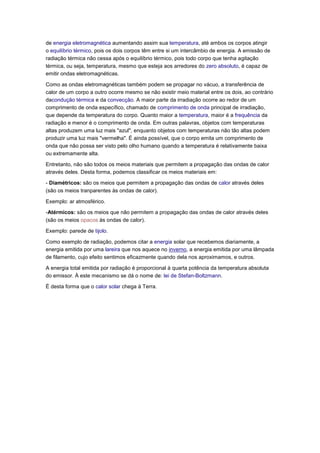 de energia eletromagnética aumentando assim sua temperatura, até ambos os corpos atingir
o equilíbrio térmico, pois os dois corpos têm entre si um intercâmbio de energia. A emissão de
radiação térmica não cessa após o equilíbrio térmico, pois todo corpo que tenha agitação
térmica, ou seja, temperatura, mesmo que esteja aos arredores do zero absoluto, é capaz de
emitir ondas eletromagnéticas.

Como as ondas eletromagnéticas também podem se propagar no vácuo, a transferência de
calor de um corpo a outro ocorre mesmo se não existir meio material entre os dois, ao contrário
dacondução térmica e da convecção. A maior parte da irradiação ocorre ao redor de um
comprimento de onda específico, chamado de comprimento de onda principal de irradiação,
que depende da temperatura do corpo. Quanto maior a temperatura, maior é a frequência da
radiação e menor é o comprimento de onda. Em outras palavras, objetos com temperaturas
altas produzem uma luz mais "azul", enquanto objetos com temperaturas não tão altas podem
produzir uma luz mais "vermelha". É ainda possível, que o corpo emita um comprimento de
onda que não possa ser visto pelo olho humano quando a temperatura é relativamente baixa
ou extremamente alta.

Entretanto, não são todos os meios materiais que permitem a propagação das ondas de calor
através deles. Desta forma, podemos classificar os meios materiais em:

- Diamétricos: são os meios que permitem a propagação das ondas de calor através deles
(são os meios tranparentes às ondas de calor).

Exemplo: ar atmosférico.

-Atérmicos: são os meios que não permitem a propagação das ondas de calor através deles
(são os meios opacos às ondas de calor).

Exemplo: parede de tijolo.

Como exemplo de radiação, podemos citar a energia solar que recebemos diariamente, a
energia emitida por uma lareira que nos aquece no inverno, a energia emitida por uma lâmpada
de filamento, cujo efeito sentimos eficazmente quando dela nos aproximamos, e outros.

A energia total emitida por radiação é proporcional à quarta potência da temperatura absoluta
do emissor. À este mecanismo se dá o nome de: lei de Stefan-Boltzmann.

É desta forma que o calor solar chega à Terra.
 