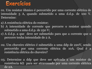 01. Um resistor ôhmico é percorrido por uma corrente elétrica de
intensidade 5 A, quando submetido a uma d.d.p. de 100 V.
Determine:
a) A resistência elétrica do resistor;
b) A intensidade de corrente que percorre o resistor quando
   submetido a uma d.d.p. de 250 V;
c) A d.d.p. a que deve ser submetido para que a corrente que o
   percorre tenha intensidade de 2 A.

02. Um chuveiro elétrico é submetido a uma ddp de 220V, sendo
  percorrido por uma corrente elétrica de 10A. Qual é a
  resistência elétrica do chuveiro?

03. Determine a ddp que deve ser aplicada a um resistor de
  resistência 6Ω para ser atravessado por uma corrente elétrica
  de 2A.
 