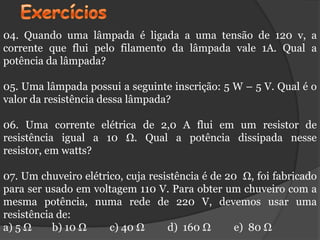 04. Quando uma lâmpada é ligada a uma tensão de 120 v, a
corrente que flui pelo filamento da lâmpada vale 1A. Qual a
potência da lâmpada?

05. Uma lâmpada possui a seguinte inscrição: 5 W – 5 V. Qual é o
valor da resistência dessa lâmpada?

06. Uma corrente elétrica de 2,0 A flui em um resistor de
resistência igual a 10 Ω. Qual a potência dissipada nesse
resistor, em watts?

07. Um chuveiro elétrico, cuja resistência é de 20 Ω, foi fabricado
para ser usado em voltagem 110 V. Para obter um chuveiro com a
mesma potência, numa rede de 220 V, devemos usar uma
resistência de:
a) 5 Ω     b) 10 Ω    c) 40 Ω      d) 160 Ω       e) 80 Ω
 