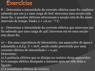 8 – Determine a intensidade da corrente elétrica num fio condutor
sabendo que em 5 s uma carga de 60C atravessa uma secção reta
desse fio, e quantos elétrons atravessam a secção reta do fio nesse
intervalo de tempo. Dado: e = 1,6.10 – 19 C.

9 – Determine a intensidade da corrente elétrica que atravessa um
fio sabendo que uma carga de 42C atravessa em 6s uma secção
reta desse fio.

10 – Em uma experiência de laboratório, um aquecedor de água é
submetido a d.d.p. U = 60V, sendo então percorrido por uma
corrente elétrica de intensidade i = 0,4A.
Determine:
a) A potência elétrica que se dissipa no resistor desse aquecedor;
b) A energia elétrica dissipada 2 minutos após ter sido feita a
ligação;
c) A resistência elétrica do resistor.
 