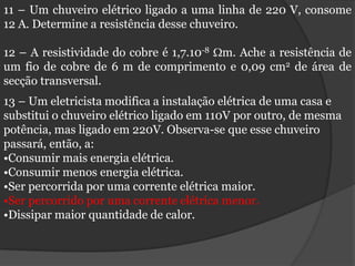 11 – Um chuveiro elétrico ligado a uma linha de 220 V, consome
12 A. Determine a resistência desse chuveiro.

12 – A resistividade do cobre é 1,7.10-8 m. Ache a resistência de
um fio de cobre de 6 m de comprimento e 0,09 cm2 de área de
secção transversal.
13 – Um eletricista modifica a instalação elétrica de uma casa e
substitui o chuveiro elétrico ligado em 110V por outro, de mesma
potência, mas ligado em 220V. Observa-se que esse chuveiro
passará, então, a:
•Consumir mais energia elétrica.
•Consumir menos energia elétrica.
•Ser percorrida por uma corrente elétrica maior.
•Ser percorrido por uma corrente elétrica menor.
•Dissipar maior quantidade de calor.
 