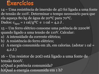 14 – Uma resistência de imersão de 4 foi ligada a uma fonte
de tensão de 110V. Determinar o tempo necessário para que
ela aqueça 80 kg de água de 20ºC para 70ºC.
Dados: cágua = 1 cal/gºC e 1 cal = 4,2 J .
15 – Um ferro elétrico consome uma potência de 2200W
quando ligado a uma tensão de 110V. Calcular:
a) A intensidade da corrente elétrica;
b) A resistência do ferro elétrico;
c) A energia consumida em 2h, em calorias. (adotar 1 cal =
    4,2 J.)
16 – Um resistor de 20 está ligado a uma fonte de
tensão 600V.
a)Qual a potência consumida?
b)Qual a energia consumida em 1 h?
 