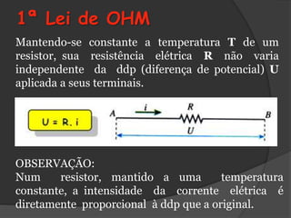 1ª Lei de OHM
Mantendo-se constante a temperatura T de um
resistor, sua resistência elétrica R não varia
independente da ddp (diferença de potencial) U
aplicada a seus terminais.




OBSERVAÇÃO:
Num     resistor, mantido a uma        temperatura
constante, a intensidade da corrente elétrica é
diretamente proporcional à ddp que a original.
 