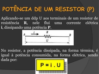 POTÊNCIA DE UM RESISTOR (P)
Aplicando-se um ddp U aos terminais de um resistor de
resistência R, nele flui uma corrente elétrica
i, dissipando uma potência P.




No resistor, a potência dissipada, na forma térmica, é
igual à potência consumida, na forma elétrica, sendo
dada por:
 