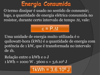 O termo dissipar é usado no sentido de consumir;
logo, a quantidade de energia elétrica consumida no
resistor, durante certo intervalo de tempo t, vale:

                       = P. t
Uma unidade de energia muito utilizada é o
quilowatt-hora (kWh) é a quantidade de energia com
potência de 1 kW, que é transformada no intervalo
de 1h.
Relação entre o kWh e o J
1 kWh = 1000 W . 3600 s = 3,6.106 J

                1kWh = 3,6.106 J
 