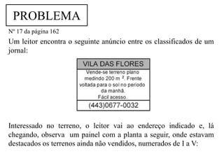 PROBLEMA
Nº 17 da página 162
Um leitor encontra o seguinte anúncio entre os classificados de um
jornal:




Interessado no terreno, o leitor vai ao endereço indicado e, lá
chegando, observa um painel com a planta a seguir, onde estavam
destacados os terrenos ainda não vendidos, numerados de I a V:
 
