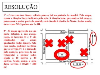 RESOLUÇÃO
1º - O terreno tem frente voltada para o Sol no período da manhã. Pelo mapa,
temos a direção Norte indicada pela seta. A direção leste, que onde o Sol nasce e
permanece a maior parte da manhã, está situado à direita do Norte. Assim sendo,
os terrenos NÃO podem ser I e III.

2º - O mapa apresenta na sua
parte inferior, a sua escala.
Logo, os terrenos II e V são
eliminados      por     serem
quadrados (lados iguais). Pela
essa escala, podemos verificar
que o terreno IV é o indicado
pelo anúncio, pelo fato de ser
retangular e possuir lados
iguais a 10 metros e 20
metros. Sendo assim, a área
desse terreno é 10x20 = 200
m².
 