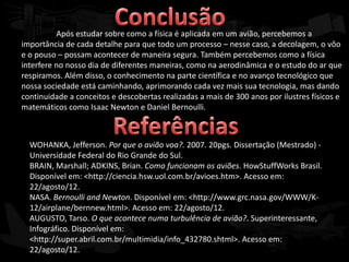 Após estudar sobre como a física é aplicada em um avião, percebemos a
importância de cada detalhe para que todo um processo – nesse caso, a decolagem, o vôo
e o pouso – possam acontecer de maneira segura. Também percebemos como a física
interfere no nosso dia de diferentes maneiras, como na aerodinâmica e o estudo do ar que
respiramos. Além disso, o conhecimento na parte científica e no avanço tecnológico que
nossa sociedade está caminhando, aprimorando cada vez mais sua tecnologia, mas dando
continuidade a conceitos e descobertas realizadas a mais de 300 anos por ilustres físicos e
matemáticos como Isaac Newton e Daniel Bernoulli.



  WOHANKA, Jefferson. Por que o avião voa?. 2007. 20pgs. Dissertação (Mestrado) -
  Universidade Federal do Rio Grande do Sul.
  BRAIN, Marshall; ADKINS, Brian. Como funcionam os aviões. HowStuffWorks Brasil.
  Disponível em: <http://ciencia.hsw.uol.com.br/avioes.htm>. Acesso em:
  22/agosto/12.
  NASA. Bernoulli and Newton. Disponível em: <http://www.grc.nasa.gov/WWW/K-
  12/airplane/bernnew.html>. Acesso em: 22/agosto/12.
  AUGUSTO, Tarso. O que acontece numa turbulência de avião?. Superinteressante,
  Infográfico. Disponível em:
  <http://super.abril.com.br/multimidia/info_432780.shtml>. Acesso em:
  22/agosto/12.
 