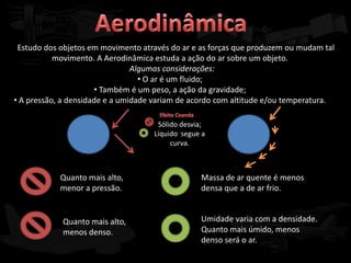 Estudo dos objetos em movimento através do ar e as forças que produzem ou mudam tal
           movimento. A Aerodinâmica estuda a ação do ar sobre um objeto.
                                Algumas considerações:
                                  • O ar é um fluido;
                      • Também é um peso, a ação da gravidade;
• A pressão, a densidade e a umidade variam de acordo com altitude e/ou temperatura.

                                     Sólido desvia;
                                    Líquido segue a
                                         curva.



            Quanto mais alto,                    Massa de ar quente é menos
            menor a pressão.                     densa que a de ar frio.


            Quanto mais alto,                    Umidade varia com a densidade.
            menos denso.                         Quanto mais úmido, menos
                                                 denso será o ar.
 