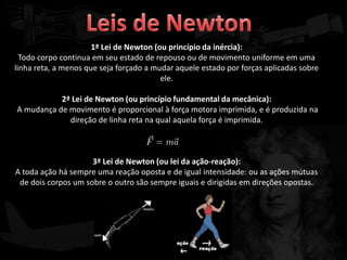 1ª Lei de Newton (ou princípio da inércia):
  Todo corpo continua em seu estado de repouso ou de movimento uniforme em uma
linha reta, a menos que seja forçado a mudar aquele estado por forças aplicadas sobre
                                         ele.

           2ª Lei de Newton (ou princípio fundamental da mecânica):
A mudança de movimento é proporcional à força motora imprimida, e é produzida na
             direção de linha reta na qual aquela força é imprimida.



                     3ª Lei de Newton (ou lei da ação-reação):
A toda ação há sempre uma reação oposta e de igual intensidade: ou as ações mútuas
 de dois corpos um sobre o outro são sempre iguais e dirigidas em direções opostas.
 