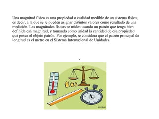 Una magnitud física es una propiedad o cualidad medible de un sistema físico,
es decir, a la que se le pueden asignar distintos valores como resultado de una
medición. Las magnitudes físicas se miden usando un patrón que tenga bien
definida esa magnitud, y tomando como unidad la cantidad de esa propiedad
que posea el objeto patrón. Por ejemplo, se considera que el patrón principal de
longitud es el metro en el Sistema Internacional de Unidades.
 