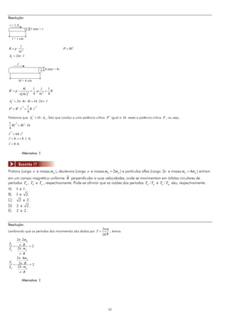 Resolução:

i=1A
                           1 mm = r

  l = 1 cm

        l
R = ρ⋅                                            P = Ri 2
      πr 2
AL = 2πr ⋅ l

       i’
                                      4 mm = 4r


         4l = 4 cm

               4l              1   l  1
R′ = ρ ⋅                   =     ρ   = R
            π ( 4r )           4 πr 2 4
                       2



AL′ = 2π ⋅ 4r ⋅ 4l = 16 ⋅ 2π r ⋅ l
               2    1        2
P ′ = R′ ⋅ i ′ =      R ⋅ i′
                    4
Notamos que AL′ = 16 ⋅ AL , fato que conduz a uma potência crítica P′ igual a 16 vezes a potência crítica P , ou seja,
1    2
  Ri′ = Ri 2 ⋅ 16
4
  2
i′ = 64 ⋅ i 2
i′ = 8 ⋅ i = 8 ⋅ 1 A
i′ = 8 A

              Alternativa E


         Questão 17
Prótons (carga e e massa m p ), deuterons (carga e e massa md = 2m p ) e partículas alfas (carga 2e e massa ma = 4m p ) entram
em um campo magnético uniforme B perpendicular a suas velocidades, onde se movimentam em órbitas circulares de
períodos Tp , Td e Ta , respectivamente. Pode-se afirmar que as razões dos períodos Td / Tp e Ta / Tp são, respectivamente.
A)    1 e 1.
B)    1 e 2.
C)      2 e 2.
D)    2 e 2.
E)    2 e 2.


Resolução:
                                                                2π m
Lembrando que os períodos dos movimentos são dados por T =           , temos:
                                                                 qB
    2π ⋅ 2m p
Td
   = e⋅B = 2
Tp   2π ⋅ m p
      e⋅B
    2 π ⋅ 4m p
Ta
   = 2e ⋅ B = 2
TP   2π ⋅ m p
            e⋅B

              Alternativa E




                                                                    12
 
