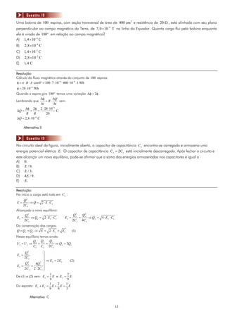 Questão 18
Uma bobina de 100 espiras, com seção transversal de área de 400 cm 2 e resistência de 20 Ω , está alinhada com seu plano
perpendicular ao campo magnético da Terra, de 7, 0 × 10−4 T na linha do Equador. Quanta carga flui pela bobina enquanto
ela é virada de 180° em relação ao campo magnético?
A) 1, 4 ×10−4 C
B)     2,8 × 10−4 C
C)     1, 4 ×10−2 C
D)     2,8 ×10−2 C
E)     1, 4 C

Resolução:
Cálculo do fluxo magnético através do conjunto de 100 espiras:
φ = n ⋅ B ⋅ A ⋅ cos 0° = 100 ⋅ 7 ⋅ 10−4 ⋅ 400 ⋅ 10−4 ⋅ 1 Wb
φ = 28 ⋅ 10−4 Wb
Quando a espira gira 180° temos uma variação Δφ = 2φ .
                   Δφ      ΔQ
Lembrando que         = R⋅     vem:
                   Δt      Δt
      Δφ 2φ 2 ⋅ 28 ⋅ 10−4
 ΔQ =     =      =           C
       R      R       20
 ΔQ = 2,8 ⋅ 10−4 C

       Alternativa B


        Questão 19
No circuito ideal da figura, inicialmente aberto, o capacitor de capacitância C x encontra-se carregado e armazena uma
energia potencial elétrica E. O capacitor de capacitância C y = 2C x está inicialmente descarregado. Após fechar o circuito e
este alcançar um novo equilíbrio, pode-se afirmar que a soma das energias armazenadas nos capacitores é igual a
A) 0.
B) E / 9.
C) E / 3.
D) 4 E / 9.
E) E.

Resolução:
No início a carga está toda em C x :
     Q2
E=        ⇒ Q = 2 ⋅ E ⋅ Cx
     2C x
Alcançado o novo equilíbrio:
                                          2          2
     Q2                                  Qy         Qy
E x = x ⇒ Qx = 2 ⋅ E x ⋅ C x      Ey =          =          ⇒ Qy = 4 ⋅ E y ⋅ Cx
     2C x                                2C y       4C x
Da conservação das cargas:
Q = Qx + Q y ⇒ E = 2 ⋅ E y + E x         (1)
Nesse equilíbrio temos ainda:
            Q     Qy   Qy
Ux = Uy ⇒ x =        =     ⇒ Q y = 2Qx
            C x C y 2C x
       Qx2
                   ⎫
Ex =               ⎪
       2C x        ⎪
        2       2 ⎬
                     ⇒ E y = 2Ex    (2)
      Qy      4Qx ⎪
Ey =       =
     2C y 2 ⋅ 2C x ⎪
                   ⎭
                       1          2
De (1) e (2) vem: E x = E e E y = E
                       9          9
                       1     2   1
Do exposto: E x + E y = E + E = E
                       9     9   3

              Alternativa C

                                                                                 13
 