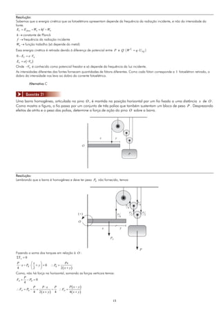 Resolução:
Sabemos que a energia cinética que os fotoelétrons apresentam depende da frequência da radiação incidente, e não da intensidade da
fonte.
 EC = E fóton − W0 = hf − W0
h → constante de Planck
f → frequência da radiação incidente
W0 → função trabalho (só depende do metal)
Essa energia cinética é retirada devido à diferença de potencial entre P e Q ( W Fe = q ⋅ U PQ )
0 − EC = e ⋅ V0
EC = e ( −V0 )
Onde −V0 é conhecido como potencial freador e só depende da frequência da luz incidente.
As intensidades diferentes das fontes fornecem quantidades de fótons diferentes. Como cada fóton corresponde a 1 fotoelétron retirado, o
dobro da intensidade nos leva ao dobro da corrente fotoelétrica.

          Alternativa C


       Questão 21
Uma barra homogênea, articulada no pino O , é mantida na posição horizontal por um fio fixado a uma distância x de O .
Como mostra a figura, o fio passa por um conjunto de três polias que também sustentam um bloco de peso P . Desprezando
efeitos de atrito e o peso das polias, determine a força de ação do pino O sobre a barra.




                                                             x            y

                                                  O

                                                                                          P




Resolução:
Lembrando que a barra é homogênea e deve ter peso PB não fornecido, temos:




                                                                                                      P
                                                                                      P                   4
                                                                                          4
                                                                                              P               P
                                             (+)                              P                   2               2
                                                                                  4

                                              O
                                                                 x                y


                                                                     PB


                                                                                                          P
Fazendo a soma dos torques em relação à O :
ΣΤo = 0
P             ⎛x    ⎞               Px
   ⋅ x − PB ⋅ ⎜ + y ⎟ = 0 ∴ PB =
 4            ⎝ 2   ⎠            2( x + y)
Como, não há força na horizontal, somando as forças verticais temos:
       P
FO + − PB = 0
       4
                P     P⋅x    P          P( x − y)
∴ FO = PB − =              −   ∴ FO =
                4 2( x + y) 4           4( x + y)

                                                                       15
 