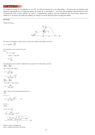 Questão 22
Um objeto de massa m é projetado no ar a 45º do chão horizontal com uma velocidade v . No ápice de sua trajetória, este
objeto é interceptado por um segundo objeto, de massa M e velocidade V , que havia sido projetado verticalmente do chão.
Considerando que os dois objetos “se colam” e desprezando qualquer tipo de resistência aos movimentos, determine a
distância d do ponto de queda dos objetos em relação ao ponto de lançamento do segundo objeto

Resolução:

Observe a figura:

                                                               V    v’

                                                               m a
                                                   v
                                                                 M       vx
                                                               h
                                             m 45°
                                                                0         d        x


Na ápice da trajetória, a partícula de massa m tem apenas velocidade horizontal:
                       v 2
v x = v ⋅ cos 45º =
                        2

E se encontra a uma altura h, tal que:
Em y:
      02 = v 2 − 2 g h
             y

      ∴ 2 g h = v 2 ⋅ sen 2 45º
                  v2
      ∴h=
                  4g

Considerando que a colisão inelástica houve quando M ainda estava subindo:
∑ Qx0 = ∑ Qx f
mv x + M ⋅ 0 = ( m + M ) ⋅ v x
                             '


             m ⋅ vx
∴ vx =
   '

           (m + M )
               m           v 2
∴ vx =
   '
                       ⋅
           (m + M )         2
∑Q    y0   = ∑Qy f
m ⋅ 0 + M ⋅ V = ( m + M ) ⋅ v 'y
              MV
∴ v 'y =
           ( m+M)

Assim, para o novo lançamento temos em x :
MU
d = vx ⋅ t
     '


              m        v 2
∴d=                        ⋅t      (1)
           (m + M )     2

E, em y :
MUV :
         t2
0 = h + v 'y t − g
         2
  t2  MV
∴g −         t−h =0
  2 (m + M )
                                     2
    ⎛ M ⎞      ⎛ M ⎞ 2
    ⎜     ⎟V ± ⎜    ⎟ V + 2gh
    ⎝ m+M ⎠    ⎝m+M ⎠
∴t=                                        (2)
                 g

Onde só vale o sinal positivo.
Assim, substituindo (2) em (1) temos:
                                                                    16
 