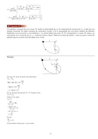 ⎛⎛ M           ⎞    ⎛ M ⎞ 2
                                          2       ⎞
               ⎜⎜             ⎟V + ⎜    ⎟ V + 2gh ⎟
      mv 2 ⎜ ⎝ m + M          ⎠    ⎝m+M ⎠         ⎟
d=           ⋅
   2 (m + M ) ⎜                      g            ⎟
               ⎜                                  ⎟
               ⎜                                  ⎟
               ⎝                                  ⎠
           mv 2        ⎡⎛ M ⎞         ⎛ M ⎞ 2 v ⎤
                                             2   2
∴d=                  ⋅ ⎢⎜      ⎟ ⋅V + ⎜    ⎟ V + ⎥
        2 g ( m + M ) ⎢⎝ m + M ⎠      ⎝m+M ⎠    2 ⎥
                       ⎣                           ⎦



        Questão 23
Um pêndulo, composto de uma massa M fixada na extremidade de um fio inextensível de comprimento L , é solto de uma
posição horizontal. Em dado momento do movimento circular, o fio é interceptado por uma barra metálica de diâmetro
disprezível, que se encontra a uma distância x na vertical abaixo do ponto O . Em consequência, a massa M passa a se
movimentar num círculo de raio L − x , conforme mostra a figura. Determine a faixa de valores x para os quais a massa do
pêndulo alcance o ponto mais alto deste novo círculo.

                                                          L                 O


                                                                    x

                                                                            L–x




Resolução:
                                                      A   L                     O

                                                               vf       x       B
                                                                        P
                                                                                r




Para que M atinja B (ponto mais alto) temos:
E M A = EM B
                            Mv 2
MgL = Mg ⋅ 2 ( L − x ) +       f

                             2
                     Mv 2
∴ Mg ( 2 x − L ) =      f

                        2
∴ v2 = 2g ( 2 x − L )
   f

Em B as forças atuantes são P e T (tração no fio):
P + T = Fcp
Onde T ≥ 0 , assim:
Fcp ≥ P
    Mv 2
       f
∴          ≥ Mg
  ( L − x)
  2g ( 2x − L)
∴              ≥g
     ( L − x)
∴ 4x − 2L ≥ L − x
       3L
∴x ≥
        5
Por fim:
 3L
    ≤x≤L
  5
Já que valores maiores que L não convêm.




                                                              17
 