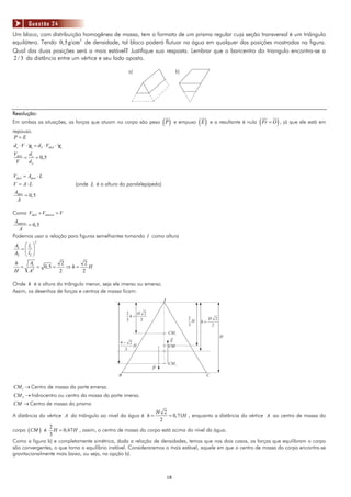 Questão 24
Um bloco, com distribuição homogênea de massa, tem o formato de um prisma regular cuja seção transversal é um triângulo
equilátero. Tendo 0,5g/cm3 de densidade, tal bloco poderá flutuar na água em qualquer das posições mostradas na figura.
Qual das duas posições será a mais estável? Justifique sua resposta. Lembrar que o baricentro do triangulo encontra-se a
2 / 3 da distância entre um vértice e seu lado oposto.

                                                       a)                         b)




Resolução:
Em ambas as situações, as forças que atuam no corpo são peso P           ( )      e empuxo E ( )                        (      )
                                                                                                   e a resultante é nula Fr = O , já que ele está em
repouso.
 P=E
 d c ⋅ V ⋅ g = d L ⋅ Vdesl ⋅ g
Vdesl d c
     =    = 0,5
 V     dL

Vdesl = Adesl ⋅ L
V = A⋅ L                         (onde L é a altura do paralelepípedo)
Adesl
      = 0,5
 A

Como Vdesl + Vemerso = V
 Aemerso
         = 0,5
   A
Podemos usar a relação para figuras semelhantes tomando l como altura
             2
 A1 ⎛ l1 ⎞
   =⎜ ⎟
 A2 ⎝ l2 ⎠
 h        A1          2      2
   =         = 0,5 =    ⇒h=    H
 H        A2         2      2

Onde h é a altura do triângulo menor, seja ele imerso ou emerso.
Assim, os desenhos de forças e centros de massa ficam:
                                                                         A


                                                       2    H 2
                                                         h=                            2
                                                       3     3                                     H 2
                                                                                         H   h=
                                                                                       3            2
                                                                             CM1
                                                                                                         H
                                                    4- 2                      E
                                                         H                   CM
                                                      3


                                                                             CM2
                                                                  P
                                                   B                                           C

CM 1 → Centro de massa da parte emersa.
CM 2 → hidrocentro ou centro da massa da parte imersa.
CM → Centro de massa do prisma
                                                                      H 2
A distância do vértice A do triângulo ao nível da água é h =              = 0,71H , enquanto a distância do vértice A ao centro de massa do
                                                                       2
                2
corpo ( CM ) é    H = 0,67 H , assim, o centro de massa do corpo está acima do nível da água.
                3
Como a figura b) e completamente simétrica, dada a relação de densidades, temos que nos dois casos, as forças que equilibram o corpo
são convergentes, o que torna o equilíbrio instável. Consideraremos o mais estável, aquele em que o centro de massa do corpo encontra-se
gravitacionalmente mais baixo, ou seja, na opção b).



                                                                             18
 