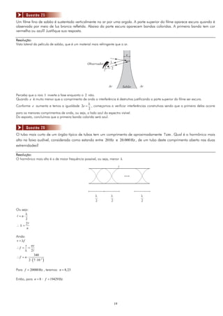 Questão 25
Um filme fino de sabão é sustentado verticalmente no ar por uma argola. A parte superior do filme aparece escura quando é
observada por meio de luz branca refletida. Abaixo da parte escura aparecem bandas coloridas. A primeira banda tem cor
vermelha ou azul? Justifique sua resposta.

Resolução:
Vista lateral da película de sabão, que é um material mais refringente que o ar.


                                                                                   e

                                                  Observador       1
                                                                    2




                                                                  Ar             Sabão   Ar

Perceba que o raio 1 inverte a fase enquanto o 2 não.
Quando e é muito menor que o comprimento de onda a interferência é destrutiva justificando a parte superior do filme ser escura.
                                                 λ
Conforme e aumenta e temos a igualdade 2e = , começamos a verificar interferências construtivas sendo que a primeira delas ocorre
                                                 2
para os menores comprimentos de onda, ou seja, o lado azul do espectro visível.
Do exposto, concluímos que a primeira banda colorida será azul.


        Questão 26
O tubo mais curto de um órgão típico de tubos tem um comprimento de aproximadamente 7 cm . Qual é o harmônico mais
alto na faixa audível, considerada como estando entre 20 Hz e 20.000 Hz , de um tubo deste comprimento aberto nas duas
extremidades?

Resolução:
O harmônico mais alto é o de maior frequência possível, ou seja, menor λ

                                                                             l

                                                                                 …

                                                        l          l                     l
                                                        2          2                     2

Ou seja:
      λ
 = n⋅
      2
      2
∴λ=
       n

Ainda:
v = λf
       v nv
∴f = =
       λ 2
              340
∴f = n⋅
        2 ⋅ ( 7 ⋅ 10−2 )

Para f = 20000 Hz , teremos: n = 8, 23

Então, para n = 8 : f = 19429 Hz




                                                                        19
 
