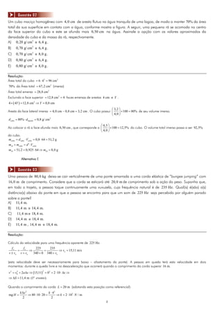 Questão 02
Um cubo maciço homogêneo com 4, 0 cm de aresta flutua na água tranquila de uma lagoa, de modo a manter 70% da área
total da sua superfície em contato com a água, conforme mostra a figura. A seguir, uma pequena rã se acomoda no centro
da face superior do cubo e este se afunda mais 0,50 cm na água. Assinale a opção com os valores aproximados da
densidade do cubo e da massa da rã, respectivamente.
A) 0, 20 g/ cm3 e 6, 4 g.
B)   0,70 g/ cm3 e 6, 4 g.
C)   0,70 g/ cm 3 e 8, 0 g.
D)   0,80 g/ cm3 e 6, 4 g.
E)   0,80 g/ cm3 e 8,0 g.

Resolução:
Área total do cubo = 6 ⋅ 42 = 96 cm 2
70% da Área total = 67, 2 cm 2 (imersa)
Área total emersa = 28,8 cm 2
Excluindo a face superior = 12,8 cm 2 = 4 faces emersas de arestas 4 cm e Y .
4 × ( 4Y ) = 12,8 cm 2 ⇒ Y = 0,8 cm
                                                                          ⎛ 3, 2 ⎞
Aresta da face lateral imersa = 4,0 cm − 0,8 cm = 3, 2 cm . O cubo possui ⎜      ⎟ × 100 = 80% de seu volume imerso.
                                                                          ⎝ 4,0 ⎠
d cubo = 80% ⋅ dlíquido = 0,8 g/ cm3
                                                               ⎛ 0,5 ⎞
Ao colocar a rã a face afunda mais 0,50 cm , que corresponde a ⎜     ⎟ × 100 = 12,5% do cubo. O volume total imerso passa a ser 92,5%
                                                               ⎝ 4,0 ⎠
do cubo.
mcubo = d cubo ⋅ Vcubo = 0,8 ⋅ 64 = 51, 2 g
mrã + mcubo = d ′ ⋅ Vcubo
mrã + 51, 2 = 0,925 ⋅ 64 ⇒ mrã = 8,0 g

          Alternativa E


       Questão 03
Uma pessoa de 80,0 kg deixa-se cair verticalmente de uma ponte amarrada a uma corda elástica de “bungee jumping” com
16,0 m de comprimento. Considere que a corda se esticará até 20, 0 m de comprimento sob a ação do peso. Suponha que,
em todo o trajeto, a pessoa toque continuamente uma vuvuzela, cuja frequência natural é de 235 Hz. Qual(is) é(são) a(s)
distância(s) abaixo da ponte em que a pessoa se encontra para que um som de 225 Hz seja percebido por alguém parado
sobre a ponte?
A) 11, 4 m.
B) 11, 4 m e 14, 4 m.
C) 11, 4 m e 18, 4 m.
D) 14, 4 m e 18, 4 m.
E) 11, 4 m , 14, 4 m e 18, 4 m.

Resolução:

Cálculo da velocidade para uma frequência aparente de 225 Hz.
  fo     f     225      235
      = e ⇒          =         ⇒ ve = 15,11 m/s
v ± vo v + ve 340 + 0 340 + ve

(esta velocidade deve ser necessariamente para baixo – afastamento da ponte). A pessoa em queda terá esta velocidade em dois
momentos: durante a queda livre e na desaceleração que ocorrerá quando o comprimento da corda superar 16 m.
v 2 = v0 + 2a Δs ⇒ (15,11) = 02 + 2 ⋅ 10 ⋅ Δs ⇒
       2                   2


⇒ ΔS = 11,4 m (1º evento).

Quando o comprimento da corda L = 20 m (adotando esta posição como referencial):
         k Δx 2                  k ⋅ 42
mg H =          ⇒ 80 ⋅ 10 ⋅ 20 =        ⇒ k = 2 ⋅ 103 N / m
           2                       2
                                                                      2
 
