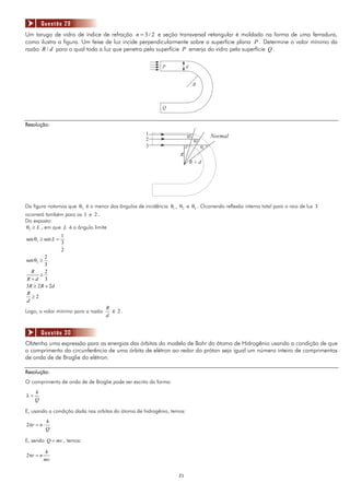 Questão 29
Um tarugo de vidro de índice de refração n = 3 / 2 e seção transversal retangular é moldado na forma de uma ferradura,
como ilustra a figura. Um feixe de luz incide perpendicularmente sobre a superfície plana P . Determine o valor mínimo da
razão R / d para o qual toda a luz que penetra pela superfície P emerja do vidro pela superfície Q .

                                                            P           d


                                                                             R



                                                            Q


Resolução:
                                                     1                                 Normal
                                                                        q1
                                                     2                       q2
                                                     3                            q3
                                                                    R
                                                                            R+d




Da figura notamos que θ3 é o menor dos ângulos de incidência θ1 , θ2 e θ3 . Ocorrendo reflexão interna total para o raio de luz 3
ocorrerá também para os 1 e 2 .
Do exposto:
θ3 ≥ L , em que L é o ângulo limite
                   1
sen θ3 ≥ sen L =
                   3
                   2
         2
sen θ3 ≥
         3
  R      2
      ≥
R+d 3
3R ≥ 2 R + 2d
R
  ≥2
d
                                    R
Logo, o valor mínimo para a razão     é 2.
                                    d


         Questão 30
Obtenha uma expressão para as energias das órbitas do modelo de Bohr do átomo de Hidrogênio usando a condição de que
o comprimento da circunferência de uma órbita de elétron ao redor do próton seja igual um número inteiro de comprimentos
de onda de de Broglie do elétron.

Resolução:
O comprimento de onda de de Broglie pode ser escrito da forma:
     h
λ=
     Q

E, usando a condição dada nas orbitas do átomo de hidrogênio, temos:
            h
2πr = n ⋅
            Q

E, sendo Q = mv , temos:

           h
2πr = n
           mv


                                                                   21
 