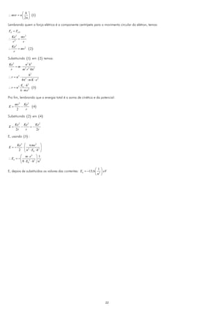 ⎛ h ⎞
∴ mvr = n ⎜ ⎟ (1)
          ⎝ 2π ⎠
Lembrando quem a força elétrica é a componente centrípeta para o movimento circular do elétron, temos:
FE = FCP
  Ke 2 mv 2
∴      =
  r2      r
  Ke 2
∴      = mv 2       ( 2)
   r

Substituindo (1) em ( 2 ) temos:
Ke 2      n2 h2
     = m⋅ 2 2 2
 r       m r 4π
                  h2
∴ r = n2 ⋅
             4π ⋅ m K ⋅ e 2
                2


           Eo ⋅ h 2
∴ r = n2              ( 3)
           π ⋅ me 2

Pro fim, lembrando que a energia total é a soma de cinética e da potencial:

     mv 2 Ke 2
E=       −             ( 4)
      2    r

Substituindo ( 2 ) em ( 4 )

     Ke 2 Ke 2    Ke 2
E=       −     =−
     2r    r      2r

E, usando ( 3) :

       Ke 2 ⎛ π me 2 ⎞
E=−        ⋅⎜              ⎟
        2 ⎝ n 2 ⋅ E0 ⋅ h 2 ⎠
         ⎛ m ⋅ e4 ⎞ 1
∴ En = − ⎜           2 ⎟ 2
         ⎝ 8 ⋅ E0 ⋅ h ⎠ n
                 2



                                                               ⎛ 1 ⎞
E, depois de substituídos os valores das contentes: En = −13,6 ⎜ 2 ⎟ eV
                                                               ⎝n ⎠




                                                                      22
 