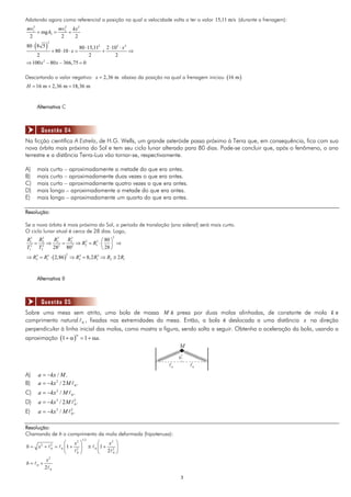 Adotando agora como referencial a posição na qual a velocidade volta a ter o valor 15,11 m/s (durante a frenagem):
mv12          mv 2 kx 2
     + mg h1 = 2 +
 2             2    2
     ( )
              2
80 ⋅ 8 5                  80 ⋅ 15,112 2 ⋅ 103 ⋅ x 2
                  + 80 ⋅ 10 ⋅ x =    +              ⇒
    2                           2          2
⇒ 100 x 2 − 80 x − 366,75 = 0

Descartando o valor negativo: x = 2,36 m abaixo da posição na qual a frenagem iniciou (16 m )
H = 16 m + 2,36 m = 18,36 m


     Alternativa C



         Questão 04
Na ficção científica A Estrela, de H.G. Wells, um grande asteróide passa próximo à Terra que, em consequência, fica com sua
nova órbita mais próxima do Sol e tem seu ciclo lunar alterado para 80 dias. Pode-se concluir que, após o fenômeno, o ano
terrestre e a distância Terra-Lua vão tornar-se, respectivamente.

A)   mais curto – aproximadamente a metade do que era antes.
B)   mais curto – aproximadamente duas vezes o que era antes.
C)   mais curto – aproximadamente quatro vezes o que era antes.
D)   mais longo – aproximadamente a metade do que era antes.
E)   mais longo – aproximadamente um quarto do que era antes.

Resolução:

Se a nova órbita é mais próxima do Sol, o período de translação (ano sideral) será mais curto.
O ciclo lunar atual é cerca de 28 dias. Logo,
                                                         2
R13 R2 3
         R3   R3               ⎛ 80 ⎞
  2
    = 2 ⇒ 12 = 22 ⇒ R2 = R13 ⋅ ⎜ ⎟ ⇒
                     3

T1   T2  28   80               ⎝ 28 ⎠
⇒ R2 = R13 ⋅ ( 2,86 ) ⇒ R2 = 8,2 R13 ⇒ R2 ≅ 2 R1
   3                     3  2




     Alternativa B



         Questão 05
Sobre uma mesa sem atrito, uma bola de massa M é presa por duas molas alinhadas, de constante de mola k e
comprimento natural 0 , fixadas nas extremidades da mesa. Então, a bola é deslocada a uma distância x na direção
perpendicular à linha inicial das molas, como mostra a figura, sendo solta a seguir. Obtenha a aceleração da bola, usando a
aproximação (1 + α ) = 1 + αa.
                                 α


                                                                     M
                                                                     x
                                                                l0       l0
A)   a = −kx / M .
B)   a = − kx 2 / 2 M 0 .
C)   a = −kx 2 / M 0 .
D)   a = − kx 3 / 2 M 2 .
                      0

E)   a = −kx 3 / M 2 .
                   0



Resolução:
Chamando de b o comprimento da mola deformada (hipotenusa):
                                     1/ 2
                            ⎛   x2 ⎞                ⎛   x2 ⎞
b = x2 +          2
                  0   =   0 ⎜1 + 2 ⎟        ≅   0   ⎜1 + 2 ⎟
                            ⎝    0 ⎠                ⎝ 2 0⎠
              x2
b=   0   +
             2 0
                                                                     3
 
