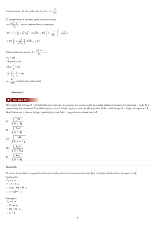 x2
A deformação Δx da mola será Δx = b −                                       0   =
                                                                                    2 0

O comprimento b também pode ser escrito como:
   2 2 + x2
b= 0        , vamos desenvolver o numerador:
     2 0
                                                                                          2
                                                                         ⎛              ⎞
                  (                )                                          x
                                       2
2    2
         +x = x+ 2
              2
                                           − 2x 2          =2      2
                                                                       ⋅ ⎜1 +           ⎟ − 2 2x
     0                         0                       0           0     ⎜    2         ⎟
                                                                         ⎝            0 ⎠

               ⎛    2x ⎞
≅2       2
             ⋅ ⎜1 +
               ⎜       ⎟ − 2 2x                   =2       2

                    2 0⎟
         0                                    0            0
               ⎝       ⎠

                                                  2   2
                                                           + x2
Então podemos escrever b =                            0
                                                                   =    0
                                                      2        0

FR = Ma
2 Fe cos θ = Ma
        x
2 k Δx ⋅   = Ma
        b
      x2 x
2k ⋅      ⋅ = Ma
     2 0 0
         kx 3
a=             (módulo da aceleração)
         M 2 0




         Alternativa E


             Questão 06
Um corpo de massa M , inicialmente em repouso, é erguido por uma corda de massa desprezível até uma altura H , onde fica
novamente em repouso. Considere que a maior tração que a corda pode suportar tenha módulo igual a nMg , em que n > 1.
Qual deve ser o menor tempo possível para ser feito o erguimento desse corpo?

                 2H
A)                       .
              ( n − 1) g
                 2nH
B)                       .
              ( n − 1) g
                   nH
C)                             .
              2 ( n − 1) g
                           2



                4nH
D)                      .
              (n − 2) g
                  4nH
E)                         .
              ( n − 1) g

Resolução:

O menor tempo será conseguido se tivermos tração máxima durante a aceleração ( a1 ) e tração nula durante a frenagem ( a2 ) :
Aceleração:
FR = m ⋅ a
T − P = m ⋅ a1
∴ nMg − Mg = M ⋅ a1
∴ a1 = g ( n − 1)

Frenagem:
FR = m ⋅ a
∴ P = m ⋅ a2
∴ Mg = M ⋅ a2
∴ a2 = g

                                                                                                   4
 