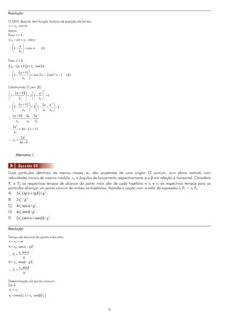 Resolução:

O MHS descrito tem função horária de posição da forma:
x = x0 ⋅ cos wt
Assim:
Para t = 1:
( x0 − a ) = x0 ⋅ cos w
  ⎛    a⎞
∴ ⎜ 1 − ⎟ = cos w                  (1)
  ⎝    x0 ⎠

Para t = 2 :
( x − ( a + b)) = x
     0                   0   ⋅ cos 2 w
  ⎛ (a + b) ⎞
∴ ⎜1 −      ⎟ = cos 2 w = 2cos w − 1
                              2
                                         (2)
  ⎝    x0 ⎠

Substituindo (1) em (2):
⎛ (a + b) ⎞
                                     2
                ⎛   a⎞
⎜1 −      ⎟ = 2 ⎜1 − ⎟ − 1
⎝    x0 ⎠       ⎝   x0 ⎠
  ⎛ (a + b) ⎞     ⎛ 2a a 2 ⎞
∴ ⎜1 −      ⎟ = 2 ⎜1 −   + 2 ⎟ −1
  ⎝    x0 ⎠       ⎝    x0 x0 ⎠
     (a + b)         4a 2 a 2
∴                =      − 2
         x0          x0   x0
     2a 2
∴         = 4a − ( a + b )
      x0
               2a 2
∴ x0 =
              3a − b


         Alternativa C


          Questão 08
Duas partículas idênticas, de mesma massa m , são projetadas de uma origem O comum, num plano vertical, com
velocidades iniciais de mesmo módulo v0 e ângulos de lançamento respectivamente α e β em relação à horizontal. Considere
T1 e T2 os respectivos tempos de alcance do ponto mais alto de cada trajetória e t1 e t2 os respectivos tempos para as
partículas alcançar um ponto comum de ambas as trajetórias. Assinale a opção com o valor da expressão t1 T1 + t2 T2.
A) 2v0 ( tg α + tg β ) / g 2 .
        2


B)       2 v0 / g 2 .
            2


C)       4v0 sen α / g 2 .
           2


D)       4v0 sen β / g 2 .
           2


E)       2v0 ( sen α + sen β ) / g 2 .
           2




Resolução:

Tempo de alcance do ponto mais alto:
v = v0 + at
0 = v0 ⋅ sen α − gT1
         v0 sen α
∴ T1 =
             g
0 = v0 ⋅ sen β − gT2
              v0 sen β
∴ T2 =
                  g

Determinação do ponto comum:
Em x:
 x1 = x2
v0 ⋅ cos α ( t1 ) = v0 ⋅ cos β ( t2 )



                                                           6
 