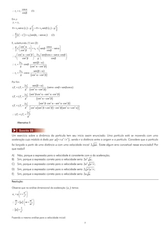 cos α
∴ t2 = t1 ⋅               (1)
              cos β

Em y:
 y1 = y2
                          t12                          t2
0 + v0 sen α ( t1 ) − g       = 0 + v0 sen β ( t2 ) − g 2
                           2                            2
     g 2 2
∴
     2
       ( t2 − t1 ) = v0 ( sen βt2 − sen αt1 )    (2)


E, substituindo (1) em (2):
    g ⎛ cos2 α ⎞               ⎛         cos α         ⎞
∴ t12 ⎜         − 1⎟ = v0 ⋅ t1 ⎜ sen β ⋅       − sen α ⎟
    2 ⎝ cos2 β     ⎠           ⎝         cos β         ⎠
     ⎛ cos2 α − cos2 β ⎞ 2v0 ⎛ sen β cos x − sen α ⋅ cos β ⎞
∴ t1 ⎜                     ⎟=       ⎜                      ⎟
     ⎝       cos2 β        ⎠     g ⎝        cos β          ⎠
        2 v0                sen (β − α )
∴ t1 =        ⋅ cos β ⋅
         g              ( cos2 α − cos2 β )
           2v0               sen (β − α )
∴ t2 =         ⋅ cos α ⋅
            g            ( cos2 α − cos2 β )
Por fim:
                 2 v02
                         sen (β − α )
t1T1 + t2T2 =          ⋅               ⋅ ( sen α ⋅ cos β + sen β cos α )
                 g ( cos2 α − cos2 β )
                    2



                 2v0 ( sen β cos α − sen α ⋅ cos β )
                    2     2     2        2      2

t1T1 + t2T2 =         ⋅
                 g 2
                            ( cos2 α − cos2 β )
t1T1 + t2T2 =
                    2
                 2 v0
                      ⋅
                                (sen 2 β ⋅ cos2 α − sen 2 α ⋅ cos2 β )
                 g 2 ⎡cos2 α ( sen 2 β + cos2 β ) − cos2 β ( sen 2 α + cos2 α )⎤
                        ⎣                                                      ⎦
                      2
                    2v0
∴ t1T1 + t2T2 =
                    g2

       Alternativa B


           Questão 09
Um exercício sobre a dinâmica da partícula tem seu início assim enunciado: Uma partícula está se movendo com uma
aceleração cujo módulo é dado por μ ( r + a 3 / r 2 ) , sendo r a distância entre a origem e a partícula. Considere que a partícula
foi lançada a partir de uma distância a com uma velocidade inicial 2 μa . Existe algum erro conceitual nesse enunciado? Por
que razão?

A)     Não, porque a expressão para a velocidade é consistente com a da aceleração;
B)     Sim, porque a expressão correta para a velocidade seria 2a 2 μ ;
C) Sim, porque a expressão correta para a velocidade seria 2a 2 μ / r ;
D)     Sim, porque a expressão correta para a velocidade seria 2 a 2μ / r ;
E)     Sim, porque a expressão correta para a velocidade seria 2a μ .

Resolução:

Observe que na análise dimensional da aceleração ( a x ) temos:
       ⎛    a3 ⎞
ax = μ ⎜ r + 2 ⎟
       ⎝    r ⎠
     m            ⎛    m3 ⎞
∴      2
         = [μ ] ⋅ ⎜ m + 2 ⎟
     s            ⎝    m ⎠
            1
∴ [μ ] =
            s2

Fazendo a mesma análise para a velocidade inicial:

                                                                                   7
 