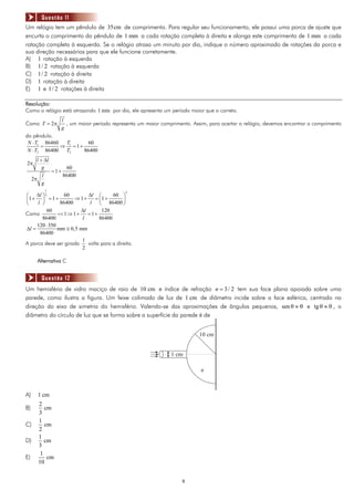 Questão 11
Um relógio tem um pêndulo de 35cm de comprimento. Para regular seu funcionamento, ele possui uma porca de ajuste que
encurta o comprimento do pêndulo de 1 mm a cada rotação completa à direita e alonga este comprimento de 1 mm a cada
rotação completa à esquerda. Se o relógio atrasa um minuto por dia, indique o número aproximado de rotações da porca e
sua direção necessários para que ele funcione corretamente.
A) 1 rotação à esquerda
B) 1/ 2 rotação à esquerda
C) 1/ 2 rotação à direita
D) 1 rotação à direita
E) 1 e 1/ 2 rotações à direita

Resolução:
Como o relógio está atrasando 1 min por dia, ele apresenta um período maior que o correto.
                      l
Como T = 2π             , um maior período representa um maior comprimento. Assim, para acertar o relógio, devemos encontrar o comprimento
                      g
do pêndulo.
 N ⋅ T1 86460  T        60
       =      ⇒ 1 =1+
 N ⋅ T2 86400  T2     86400
      l + Δl
2π
         g              60
                =1+
        l             86400
     2π
        g
            1
                                                2
⎛ Δl ⎞ 2          60         Δl ⎛       60 ⎞
⎜1 + ⎟ = 1 +           ⇒1+      = ⎜1 +       ⎟
⎝    l ⎠        86400         l ⎝ 86400 ⎠
          60              Δl       120
Como           << 1 ⇒ 1 +    =1+
       86400              l       86400
     120 ⋅ 350
Δl =           mm ≅ 0,5 mm
      86400
                          1
A porca deve ser girada      volta para a direita.
                          2

      Alternativa C


        Questão 12
Um hemisfério de vidro maciço de raio de 10 cm e índice de refração n = 3 / 2 tem sua face plana apoiada sobre uma
parede, como ilustra a figura. Um feixe colimado de luz de 1 cm de diâmetro incide sobre a face esférica, centrado na
direção do eixo de simetria do hemisfério. Valendo-se das aproximações de ângulos pequenos, sen θ ≈ θ e tg θ ≈ θ , o
diâmetro do círculo de luz que se forma sobre a superfície da parede é de


                                                                               10 cm


                                                                   1 cm

                                                                               n



A)     1 cm
       2
B)        cm
       3
       1
C)        cm
       2
       1
D)        cm
       3
        1
E)         cm
       10


                                                                        9
 