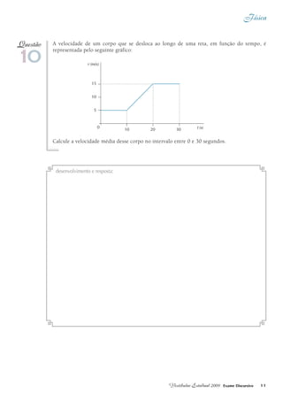 Física
11Vestibular Estadual 2009 Exame Discursivo
A velocidade de um corpo que se desloca ao longo de uma reta, em função do tempo, é
representada pelo seguinte gráfico:
Calcule a velocidade média desse corpo no intervalo entre 0 e 30 segundos.
10
Questão
t (s)
15
10
5
10 20 30
(m/s)v
0
desenvolvimento e resposta:
 