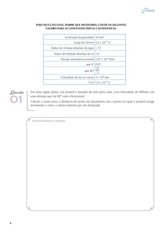 Física
2
PARA SEUS CÁLCULOS, SEMPRE QUE NECESSÁRIO, UTILIZE oS SEGUINTES
valores para as constantes FÍSICAS e matemáticas:
Em uma região plana, um projétil é lançado do solo para cima, com velocidade de 400m/s, em
uma direção que faz 60° com a horizontal.
Calcule a razão entre a distância do ponto de lançamento até o ponto no qual o projétil atinge
novamente o solo e a altura máxima por ele alcançada.
01
Questão
desenvolvimento e resposta:
Aceleração da gravidade 10 m/s2
Carga do elétron 1,6 × 10–19
C
Índice de refração absoluto da água 1,33
Índice de refração absoluto do ar 1,0
Pressão atmosférica normal 1,01 × 105
N/m2
sen 4° 0,07
sen 60°
Velocidade da luz no vácuo 3 × 108
m/s
1 eV 1,6 × 10–19
J
2
 