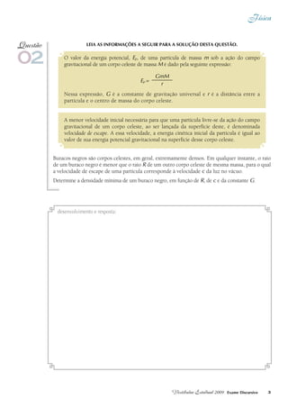 Física
3Vestibular Estadual 2009 Exame Discursivo
Leia as informações a seguir para a solução desta questão.
O valor da energia potencial, Ep, de uma partícula de massa m sob a ação do campo
gravitacional de um corpo celeste de massa M é dado pela seguinte expressão:
GmM
---------------------
r
Nessa expressão, G é a constante de gravitação universal e r é a distância entre a
partícula e o centro de massa do corpo celeste.
A menor velocidade inicial necessária para que uma partícula livre-se da ação do campo
gravitacional de um corpo celeste, ao ser lançada da superfície deste, é denominada
velocidade de escape. A essa velocidade, a energia cinética inicial da partícula é igual ao
valor de sua energia potencial gravitacional na superfície desse corpo celeste.
Buracos negros são corpos celestes, em geral, extremamente densos. Em qualquer instante, o raio
de um buraco negro é menor que o raio R de um outro corpo celeste de mesma massa, para o qual
a velocidade de escape de uma partícula corresponde à velocidade c da luz no vácuo.
Determine a densidade mínima de um buraco negro, em função de R, de c e da constante G.
02
Questão
desenvolvimento e resposta:
Ep =
 